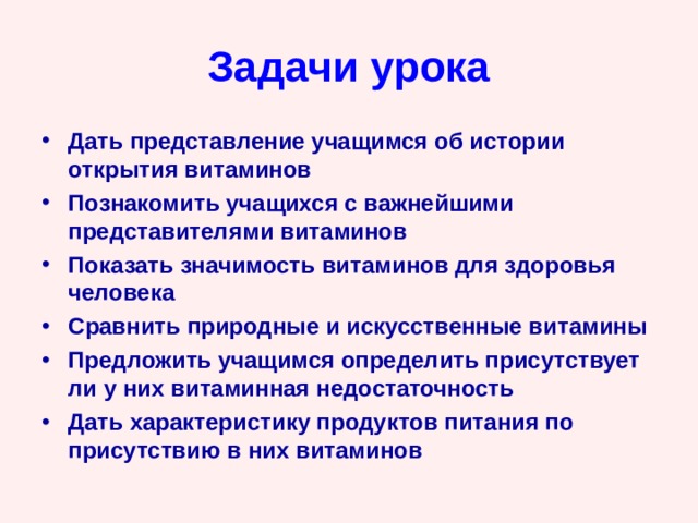 Задачи урока Дать представление учащимся об истории открытия витаминов Познакомить учащихся с важнейшими представителями витаминов Показать значимость витаминов для здоровья человека Сравнить природные и искусственные витамины Предложить учащимся определить присутствует ли у них витаминная недостаточность Дать характеристику продуктов питания по присутствию в них витаминов 