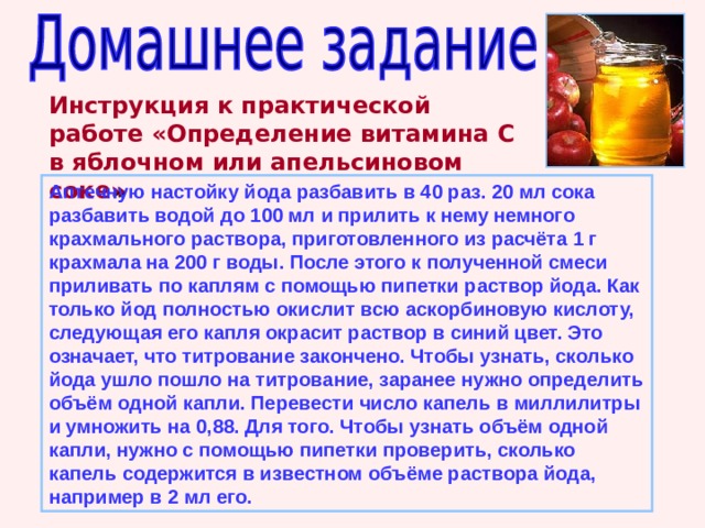 Инструкция к практической работе «Определение витамина С в яблочном или апельсиновом соке » Аптечную настойку йода разбавить в 40 раз. 20 мл сока разбавить водой до 100 мл и прилить к нему немного крахмального раствора, приготовленного из расчёта 1 г крахмала на 200 г воды. После этого к полученной смеси приливать по каплям с помощью пипетки раствор йода. Как только йод полностью окислит всю аскорбиновую кислоту, следующая его капля окрасит раствор в синий цвет. Это означает, что титрование закончено. Чтобы узнать, сколько йода ушло пошло на титрование, заранее нужно определить объём одной капли. Перевести число капель в миллилитры и умножить на 0,88. Для того. Чтобы узнать объём одной капли, нужно с помощью пипетки проверить, сколько капель содержится в известном объёме раствора йода, например в 2 мл его. 