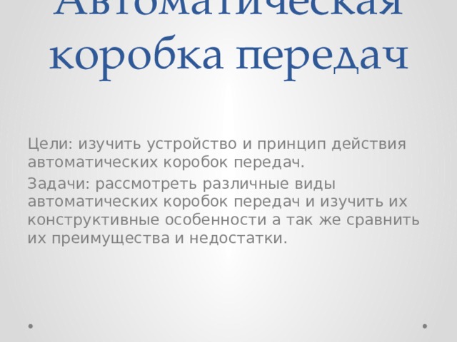 Автоматическая коробка передач Цели: изучить устройство и принцип действия автоматических коробок передач. Задачи: рассмотреть различные виды автоматических коробок передач и изучить их конструктивные особенности а так же сравнить их преимущества и недостатки. 