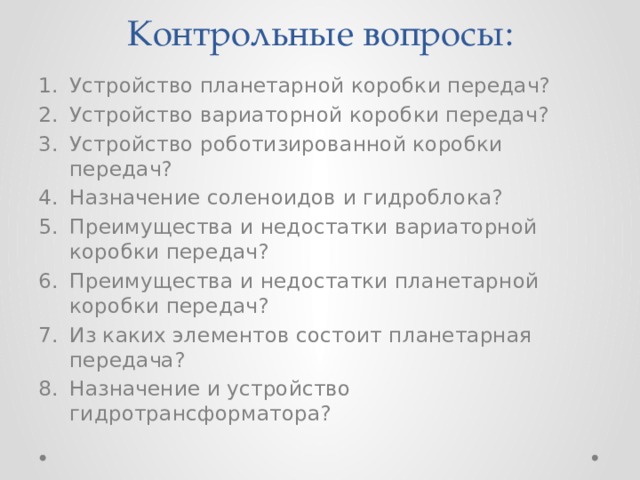Контрольные вопросы: Устройство планетарной коробки передач? Устройство вариаторной коробки передач? Устройство роботизированной коробки передач? Назначение соленоидов и гидроблока? Преимущества и недостатки вариаторной коробки передач? Преимущества и недостатки планетарной коробки передач? Из каких элементов состоит планетарная передача? Назначение и устройство гидротрансформатора? 