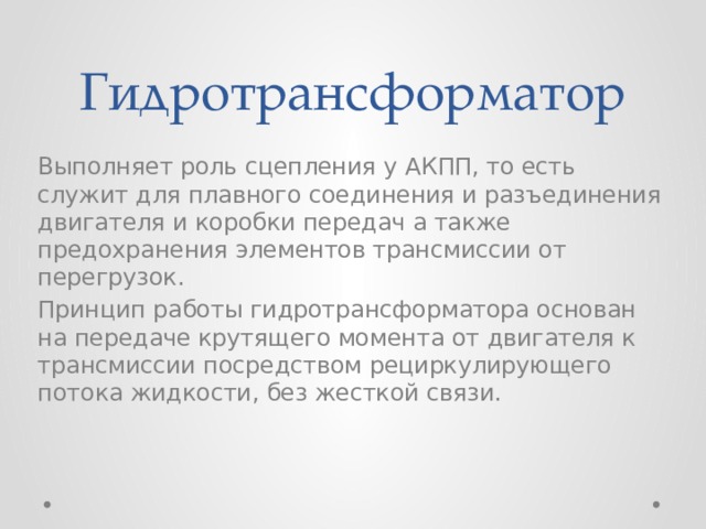 Гидротрансформатор Выполняет роль сцепления у АКПП, то есть служит для плавного соединения и разъединения двигателя и коробки передач а также предохранения элементов трансмиссии от перегрузок. Принцип работы гидротрансформатора основан на передаче крутящего момента от двигателя к трансмиссии посредством рециркулирующего потока жидкости, без жесткой связи.   