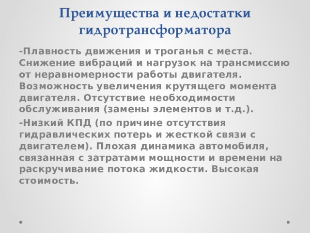 Преимущества и недостатки гидротрансформатора -Плавность движения и троганья с места. Снижение вибраций и нагрузок на трансмиссию от неравномерности работы двигателя. Возможность увеличения крутящего момента двигателя. Отсутствие необходимости обслуживания (замены элементов и т.д.). -Низкий КПД (по причине отсутствия гидравлических потерь и жесткой связи с двигателем). Плохая динамика автомобиля, связанная с затратами мощности и времени на раскручивание потока жидкости. Высокая стоимость.   