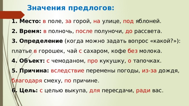 Значения предлогов:  Место:   в поле, за горой, на улице, под яблоней.  Время:   в полночь, после полуночи, до рассвета.  Определение  (когда можно задать вопрос «какой?»): платье в горошек, чай с сахаром, кофе без молока.  Объект:   с чемоданом, про кукушку, о тапочках.  Причина:   вследствие перемены погоды, из-за дождя, благодаря смеху, по причине.  Цель:   с целью выкупа, для пересдачи, ради вас. 
