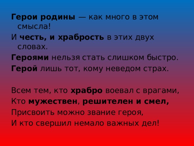 Герои родины — как много в этом смысла! И честь, и храбрость в этих двух словах. Героями нельзя стать слишком быстро. Герой лишь тот, кому неведом страх.   Всем тем, кто храбро воевал с врагами, Кто мужествен , решителен и смел, Присвоить можно звание героя, И кто свершил немало важных дел! 