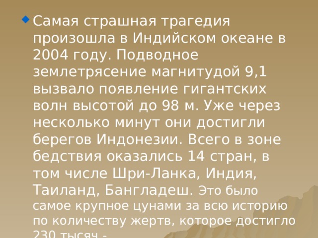 Самая страшная трагедия произошла в Индийском океане в 2004 году. Подводное землетрясение магнитудой 9,1 вызвало появление гигантских волн высотой до 98 м. Уже через несколько минут они достигли берегов Индонезии. Всего в зоне бедствия оказались 14 стран, в том числе Шри-Ланка, Индия, Таиланд, Бангладеш. Это было самое крупное цунами за всю историю по количеству жертв, которое достигло 230 тысяч - 