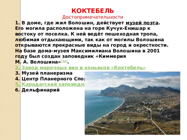 КОКТЕБЕЛЬ Достопримечательности 1. В доме, где жил Волошин, действует  музей поэта . Его могила расположена на горе Кучук-Енишар к востоку от поселка. К ней ведёт пешеходная тропа, любимая отдыхающими, так как от могилы Волошина открываются прекрасные виды на город и окрестности. На базе дома-музея Максимилиана Волошина в 2001 году был создан заповедник «Киммерия М. А. Волошина» [36] . 2. Завод марочных вин и коньяков «Коктебель» 3. Музей планеризма 4. Центр Планерного Спорта (ЦПС) «Коктебель» 5. Карадагский заповедник 6. Дельфинарий 