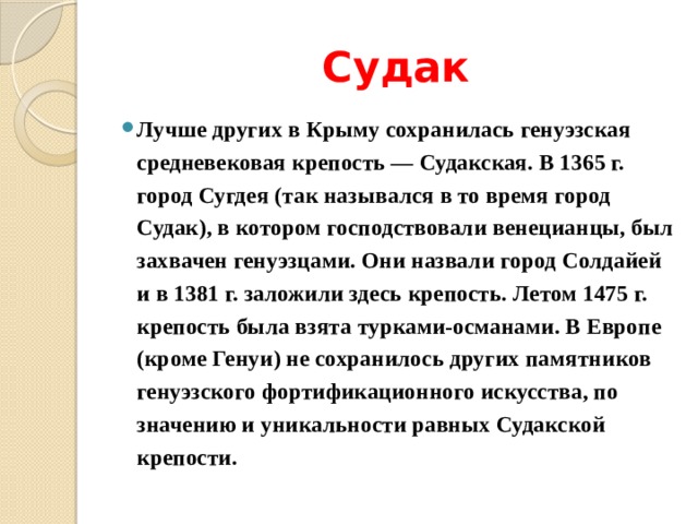 Судак Лучше других в Крыму сохранилась генуэзская средневековая крепость — Судакская. В 1365 г. город Сугдея (так назывался в то время город Судак), в котором господствовали венецианцы, был захвачен генуэзцами. Они назвали город Солдайей и в 1381 г. заложили здесь крепость. Летом 1475 г. крепость была взята турками-османами. В Европе (кроме Генуи) не сохранилось других памятников генуэзского фортификационного искусства, по значению и уникальности равных Судакской крепости. 