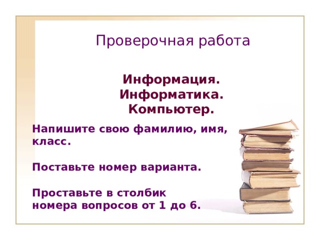Проверочная работа   Информация. Информатика. Компьютер. Напишите свою фамилию, имя, класс.  Поставьте номер варианта.  Проставьте в столбик номера вопросов от 1 до 6.  