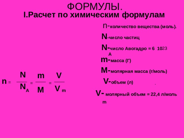 ФОРМУЛЫ. I. Расчет по химическим формулам  n- количество вещества (моль).  N -число частиц  N- число Авогадро = 6 10  m- масса (Г)   M- молярная масса (г/моль)   V- объем (л)  V -  молярный объем = 22,4 л/моль А N V m n  =  = = N V M A m m 