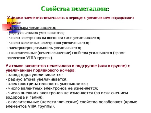 Свойства неметаллов: У атомов элементов-неметаллов в периоде с увеличением порядкового номера: - заряд ядра увеличивается; - радиусы атомов уменьшаются; - число электронов на внешнем слое увеличивается; - число валентных электронов увеличивается; - электроотрицательность увеличивается; - окислительные (неметаллические) свойства усиливаются (кроме элементов VIIIA группы). У атомов элементов-неметаллов в подгруппе (или в группе) с увеличением порядкового номера: - заряд ядра увеличивается; - радиус атома увеличивается; - электроотрицательность уменьшается; - число валентных электронов не изменяется; - число внешних электронов не изменяется (за исключением водорода и гелия); - окислительные (неметаллические) свойства ослабевают (кроме элементов VIIIA группы).  