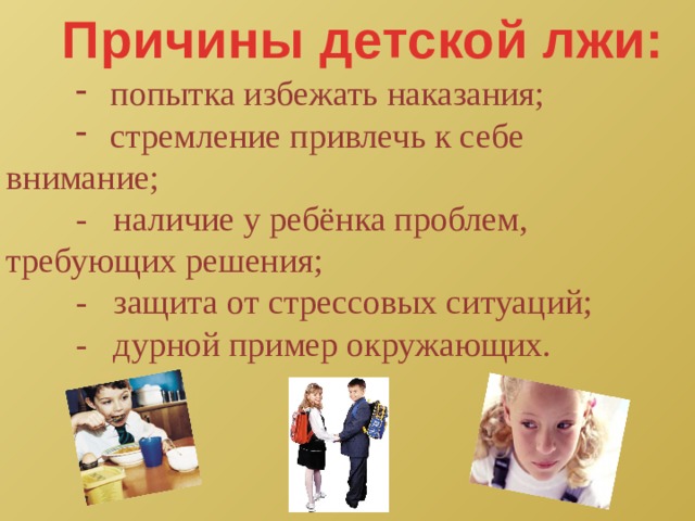 Причины детской лжи: попытка избежать наказания; стремление привлечь к себе попытка избежать наказания; стремление привлечь к себе попытка избежать наказания; стремление привлечь к себе внимание;  - наличие у ребёнка проблем, требующих решения;  - защита от стрессовых ситуаций;  - дурной пример окружающих. 