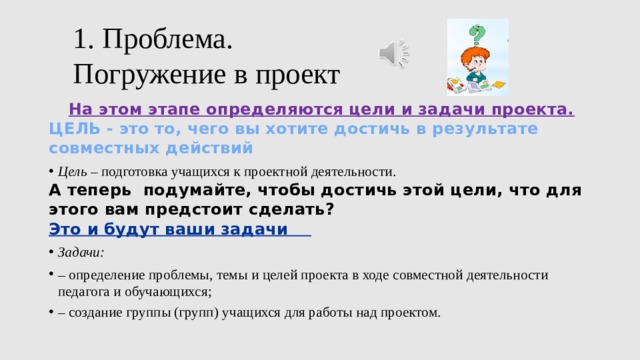 1. Проблема.  Погружение в проект На этом этапе определяются цели и задачи проекта. ЦЕЛЬ - это то, чего вы хотите достичь в результате совместных действий Цель – подготовка учащихся к проектной деятельности. А теперь подумайте, чтобы достичь этой цели, что для этого вам предстоит сделать? Это и будут ваши задачи Задачи: – определение проблемы, темы и целей проекта в ходе совместной деятельности педагога и обучающихся; – создание группы (групп) учащихся для работы над проектом. 