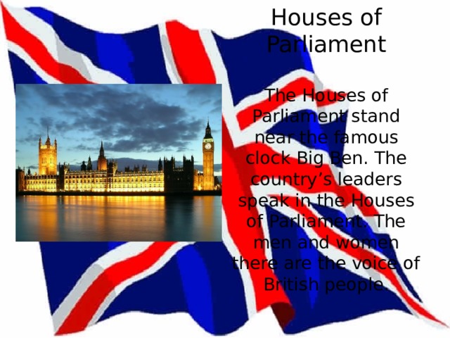 Houses of Parliament   The Houses of Parliament stand near the famous clock Big Ben. The country’s leaders speak in the Houses of Parliament. The men and women there are the voice of British people.   