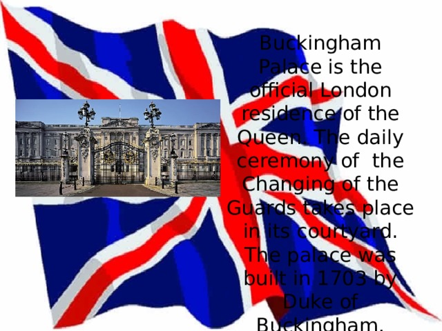 Buckingham Palace   Buckingham Palace is the official London residence of the Queen. The daily ceremony of the Changing of the Guards takes place in its courtyard. The palace was built in 1703 by Duke of Buckingham.   