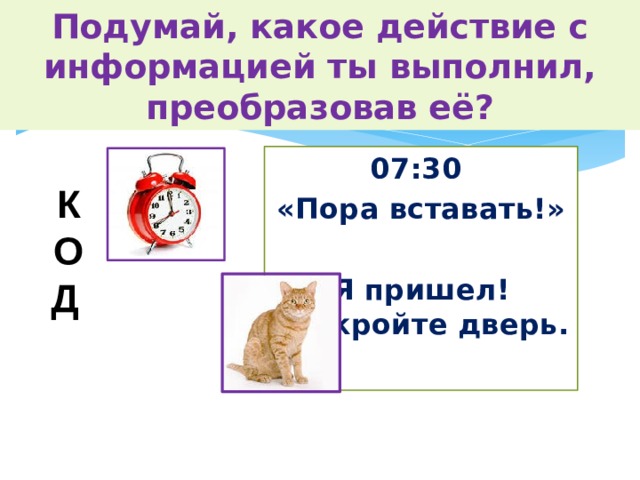 Подумай, какое действие с информацией ты выполнил, преобразовав её? 07:30 «Пора вставать!»  Я пришел! Откройте дверь. К О Д  