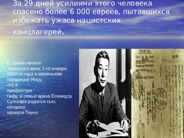За 29 дней усилиями этого человека спасено более 6 000 евреев, пытавшихся избежать ужаса нацистских концлагерей .   В самом начале  прошлого века, 1-го января 1900-го года в маленьком городишке Яоцу, что в префектуре Гифу, в семье врача Ёсимидзу Сугихара родился сын, которого назвали Тиунэ . 