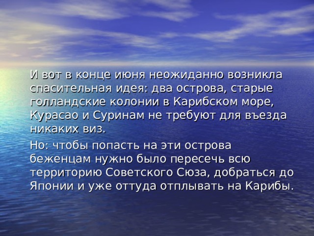  И вот в конце июня неожиданно возникла спасительная идея: два острова, старые голландские колонии в Карибском море, Курасао и Суринам не требуют для въезда никаких виз.  Но: чтобы попасть на эти острова беженцам нужно было пересечь всю территорию Советского Сюза, добраться до Японии и уже оттуда отплывать на Карибы. 