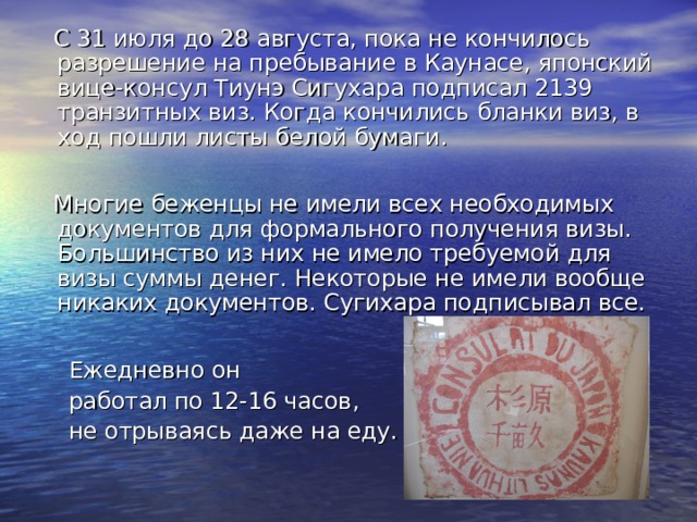  С 31 июля до 28 августа, пока не кончилось разрешение на пребывание в Каунасе, японский вице-консул Тиунэ Сигухара подписал 2139 транзитных виз. Когда кончились бланки виз, в ход пошли листы белой бумаги.  Многие беженцы не имели всех необходимых документов для формального получения визы. Большинство из них не имело требуемой для визы суммы денег. Некоторые не имели вообще никаких документов. Сугихара подписывал все.  Ежедневно он  работал по 12-16 часов ,  не отрываясь даже на еду. 