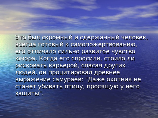 Это был скромный и сдержанный человек, всегда готовый к самопожертвованию, его отличало сильно развитое чувство юмора. Когда его спросили, стоило ли рисковать карьерой, спасая других людей, он процитировал древнее выражение самураев: 