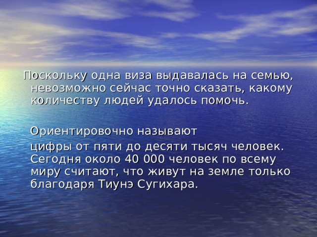  Поскольку одна виза выдавалась на семью, невозможно сейчас точно сказать, какому количеству людей удалось помочь.  Ориентировочно называют  цифры от пяти до десяти тысяч человек. Сегодня около 40 000 человек по всему миру считают, что живут на земле только благодаря Тиунэ Сугихара. 