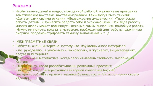 Реклама Чтобы увлечь детей и подростков данной работой, нужно чаще проводить тематические выставки, выставки-продажи. Темы могут быть такими: «Делаем сами своими руками», «Возрождение духовности», «Творческие работы детей», «Принесите радость себе и окружающим». При виде работ у многих людей может возникнуть желание самим выполнить подобную работу. Нужно им помочь: показать материал, необходимый для работы, различные рисунки, продемонстрировать технику выполнения и т. д.   МЕЖПРЕДМЕТНЫЕ СВЯЗИ  Работать очень интересно, потому что изучаешь много материала: – по рукоделию, в учебниках «Технология», в журналах, энциклопедиях, ресурсах Интернета. – экономике и математике, когда рассчитываешь стоимость выполнения картин; – маркетингу, когда разрабатываешь рекламный проспект; – истории, когда интересуешься историей появления батика; – не нужно забывать правила техники безопасности при выполнении своего изделия. 