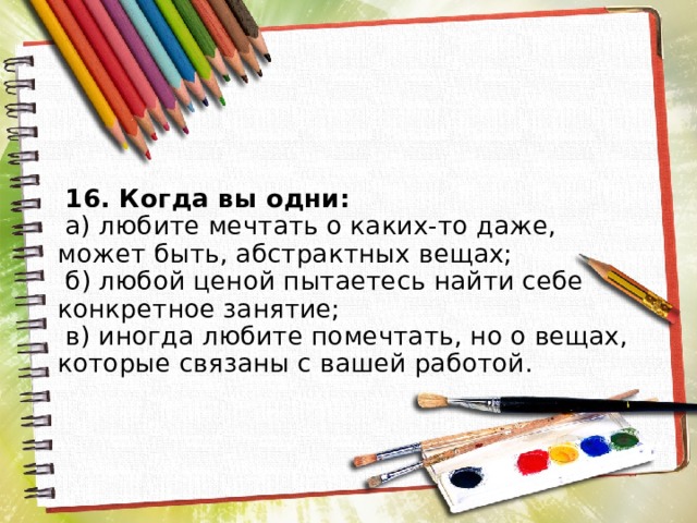  16. Когда вы одни:  а) любите мечтать о каких-то даже, может быть, абстрактных вещах;  б) любой ценой пытаетесь найти себе конкретное занятие;  в) иногда любите помечтать, но о вещах, которые связаны с вашей работой.   