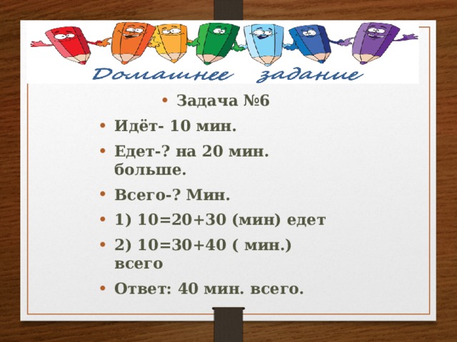 Задача №6 Идёт- 10 мин. Едет-? на 20 мин. больше. Всего-? Мин. 1) 10=20+30 (мин) едет 2) 10=30+40 ( мин.) всего Ответ: 40 мин. всего. 