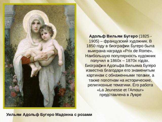 Адольф Вильям Бугеро (1825 - 1905) – французский художник. В 1850 году в биографии Бугеро была выиграна награда «Prix de Rome». Наибольшую популярность художник получил в 1860х – 1870х годах. Биография Адольфа Вильяма Бугеро известна благодаря его знаменитым картинам с обнаженными телами, а также полотнам на исторические, религиозные тематики. Его работа «La Jeunesse et l’Amour» представлена в Лувре Уильям Адольф Бугеро Мадонна с розами 