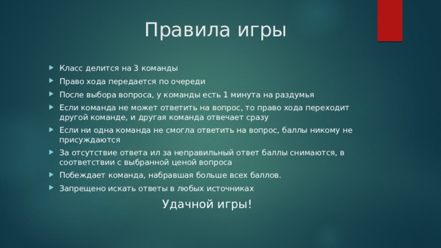 Правила игры   Класс делится на 3 команды Право хода передается по очереди После выбора вопроса, у команды есть 1 минута на раздумья Если команда не может ответить на вопрос, то право хода переходит другой команде, и другая команда отвечает сразу Если ни одна команда не смогла ответить на вопрос, баллы никому не присуждаются За отсутствие ответа ил за неправильный ответ баллы снимаются, в соответствии с выбранной ценой вопроса Побеждает команда, набравшая больше всех баллов. Запрещено искать ответы в любых источниках Удачной игры! 