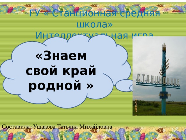 ГУ « Станционная средняя школа»  Интеллектуальная игра «Знаем свой край родной » Составила :Ушакова Татьяна Михайловна