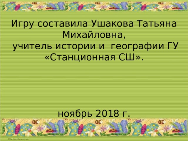 Игру составила Ушакова Татьяна Михайловна,  учитель истории и географии ГУ «Станционная СШ».  ноябрь 2018 г.