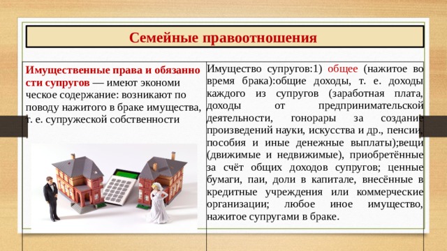 Семейные правоотношения Имущественные права и обязанно­сти супругов — имеют экономи­ческое содержа­ние: возникают по поводу нажитого в браке имущества, т. е. супружеской собственности Имущество супругов:1) общее (нажитое во время брака):общие доходы, т. е. доходы каждого из супругов (заработная плата, доходы от пред­принимательской деятельности, гонорары за создание произведений науки, искусства и др., пенсии, пособия и иные денежные вы­платы);вещи (движимые и недвижимые), приоб­ретённые за счёт общих доходов супругов; ценные бумаги, паи, доли в капитале, внесённые в кредитные учреждения или коммерческие организации; любое иное имущество, нажитое супруга­ми в браке.  
