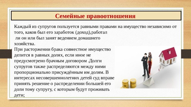 Семейные правоотношения Каждый из супругов пользуется равными правами на имущество независи­мо от того, каков был его заработок (доход),работал  ли он или был занят ведением домашнего хозяй­ства. При расторжении брака совместное иму­щество делится в равных долях, если иное не предусмотрено брачным договором .Долги супругов также рас­пределяются между ними пропорционально присуждённым им долям. В интересах несо­вершеннолетних детей суд вправе отступить от принципа принять решение о распределении большей его доли тому супругу, с которым будут проживать дети; 