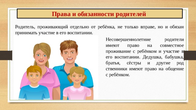 Права и обязанности родителей Родитель, проживающий отдельно от ребёнка, не только вправе, но и обязан принимать участие в его вос­питании. Несовершеннолетние родители имеют право на совместное проживание с ребёнком и участие в его вос­питании. Дедушка, бабушка, братья, сёстры и другие род­ственники имеют право на общение с ребёнком. 