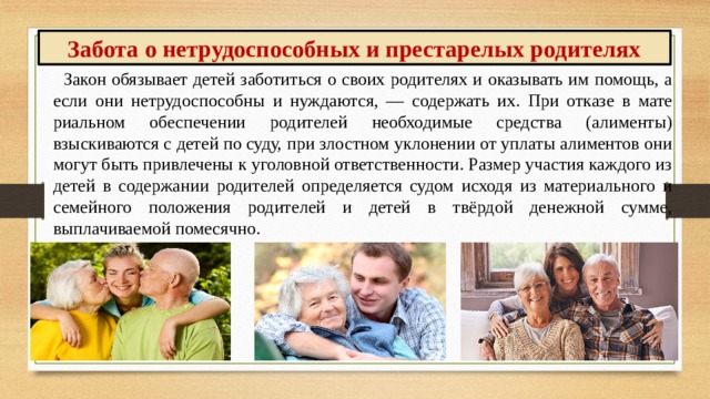 Забота о нетрудоспособных и престарелых родителях Закон обязывает детей заботиться о своих родите­лях и оказывать им помощь, а если они нетрудоспособ­ны и нуждаются, — содержать их. При отказе в мате­риальном обеспечении родителей необходимые сред­ства (алименты) взыскиваются с детей по суду, при злостном уклонении от уплаты алиментов они могут быть привлечены к уголовной ответственности. Размер участия каждого из детей в содержании родителей оп­ределяется судом исходя из материального и семейного положения родителей и детей в твёрдой денежной сум­ме, выплачиваемой помесячно. 