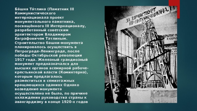 Ба́шня Та́тлина (Памятник III Коммунистического интернационала проект монументального памятника, посвящённого III Интернационалу, разработанный советским архитектором Владимиром Евграфовичем Татлиным. Строительство башни-монумента планировалось осуществить в Петрограде-Ленинграде, после победы Октябрьской революции 1917 года. Железный грандиозный монумент предназначался для высших органов всемирной рабоче-крестьянской власти (Коминтерна), которым предлагалось разместиться в семиэтажных вращающихся зданиях Однако возведение монумента осуществлено не было, по причине охлаждения руководства страны к авангардизму в конце 1920-х годов 