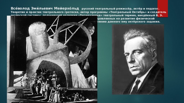 Все́волод Эми́льевич Мейерхо́льд русский театральный режиссёр, актёр и педагог. Теоретик и практик театрального гротеска, автор программы «Театральный Октябрь» и создатель актёрской системы, получившей название «биомеханика» театральный термин, введённый В. Э. Мейерхольдом для описания системы упражнений, направленных на развитие физической подготовленности тела актёра к немедленному выполнению данного ему актёрского задания. 