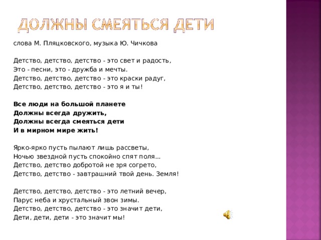 слова М. Пляцковского, музыка Ю. Чичкова   Детство, детство, детство - это свет и радость, Это - песни, это - дружба и мечты. Детство, детство, детство - это краски радуг, Детство, детство, детство - это я и ты!   Все люди на большой планете Должны всегда дружить, Должны всегда смеяться дети И в мирном мире жить!   Ярко-ярко пусть пылают лишь рассветы, Ночью звездной пусть спокойно спят поля... Детство, детство добротой не зря согрето, Детство, детство - завтрашний твой день. Земля!   Детство, детство, детство - это летний вечер, Парус неба и хрустальный звон зимы. Детство, детство, детство - это значит дети, Дети, дети, дети - это значит мы! 