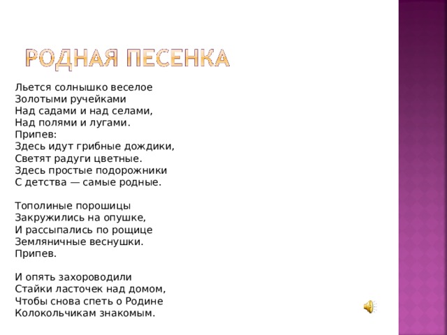 Льется солнышко веселое Золотыми ручейками Над садами и над селами, Над полями и лугами. Припев: Здесь идут грибные дождики, Светят радуги цветные. Здесь простые подорожники С детства — самые родные. Тополиные порошицы Закружились на опушке, И рассыпались по рощице Земляничные веснушки. Припев. И опять захороводили Стайки ласточек над домом, Чтобы снова спеть о Родине Колокольчикам знакомым. 