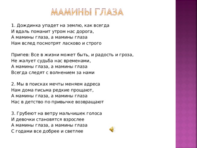 1. Дождинка упадет на землю, как всегда И вдаль поманит утром нас дорога, А мамины глаза, а мамины глаза Нам вслед посмотрят ласково и строго   Припев: Все в жизни может быть, и радость и гроза, Не жалует судьба нас временами, А мамины глаза, а мамины глаза Всегда следят с волнением за нами   2. Мы в поисках мечты меняем адреса Нам дома письма редкие прощают, А мамины глаза, а мамины глаза Нас в детство по привычке возвращают   3. Грубеют на ветру мальчишек голоса И девочки становятся взрослее А мамины глаза, а мамины глаза С годами все добрее и светлее 