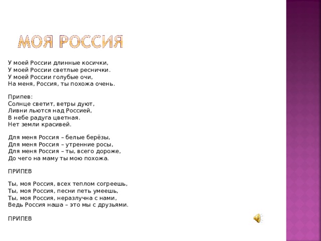 У моей России длинные косички, У моей России светлые реснички. У моей России голубые очи, На меня, Россия, ты похожа очень. Припев: Солнце светит, ветры дуют, Ливни льются над Россией, В небе радуга цветная. Нет земли красивей. Для меня Россия – белые берёзы, Для меня Россия – утренние росы, Для меня Россия – ты, всего дороже, До чего на маму ты мою похожа. ПРИПЕВ Ты, моя Россия, всех теплом согреешь, Ты, моя Россия, песни петь умеешь, Ты, моя Россия, неразлучна с нами, Ведь Россия наша – это мы с друзьями. ПРИПЕВ 