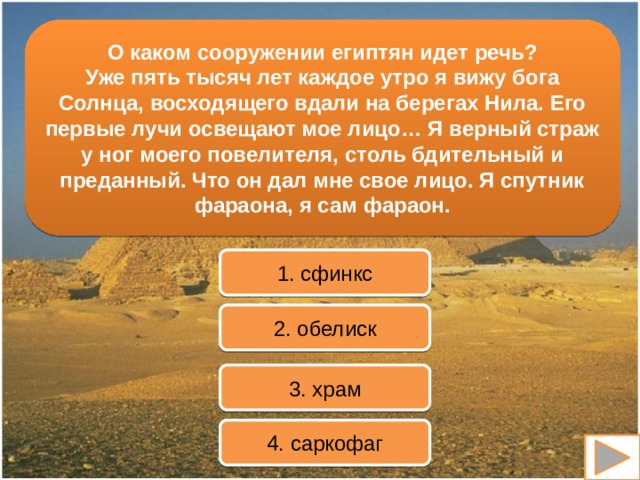 О каком сооружении египтян идет речь? Уже пять тысяч лет каждое утро я вижу бога Солнца, восходящего вдали на берегах Нила. Его первые лучи освещают мое лицо… Я верный страж у ног моего повелителя, столь бдительный и преданный. Что он дал мне свое лицо. Я спутник фараона, я сам фараон. 1. сфинкс 2. обелиск 3. храм 4. саркофаг 