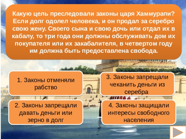 Какую цель преследовали законы царя Хаммурапи? Если долг одолел человека, и он продал за серебро свою жену. Своего сына и свою дочь или отдал их в кабалу, то три года они должны обслуживать дом их покупателя или их закабалителя, в четвертом году им должна быть предоставлена свобода. 1. Законы отменяли рабство 3. Законы запрещали чеканить деньги из серебра 2. Законы запрещали давать деньги или зерно в долг 4. Законы защищали интересы свободного населения 