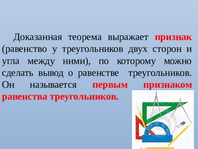 Доказанная теорема выражает признак  (равенство у треугольников двух сторон и угла между ними), по которому можно сделать вывод о равенстве треугольников. Он называется первым признаком равенства треугольников. 