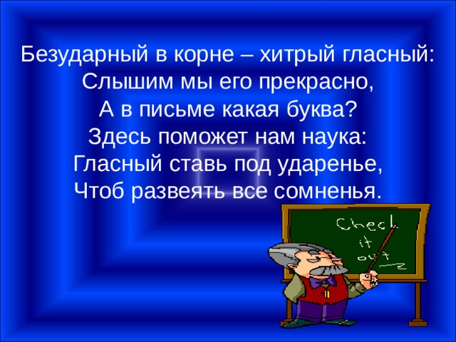 Безударный в корне – хитрый гласный:  Слышим мы его прекрасно,  А в письме какая буква?  Здесь поможет нам наука:  Гласный ставь под ударенье,  Чтоб развеять все сомненья. 