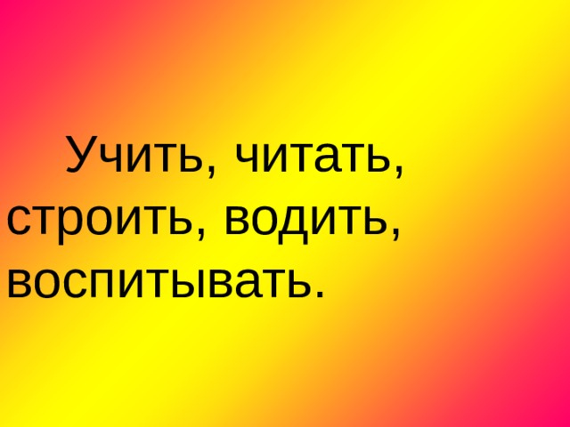  Учить, читать, строить, водить, воспитывать. 