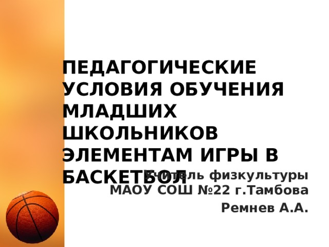 Педагогические условия обучения младших школьников элементам игры в баскетбол Учитель физкультуры  МАОУ СОШ №22 г.Тамбова Ремнев А.А. 