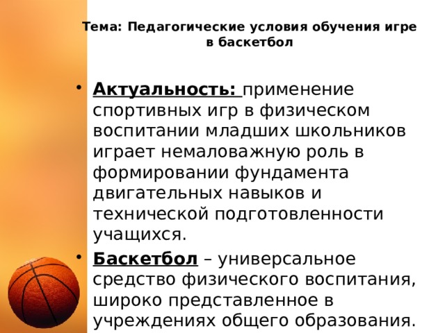 Тема: Педагогические условия обучения игре в баскетбол Актуальность: применение спортивных игр в физическом воспитании младших школьников играет немаловажную роль в формировании фундамента двигательных навыков и технической подготовленности учащихся. Баскетбол – универсальное средство физического воспитания, широко представленное в учреждениях общего образования. 
