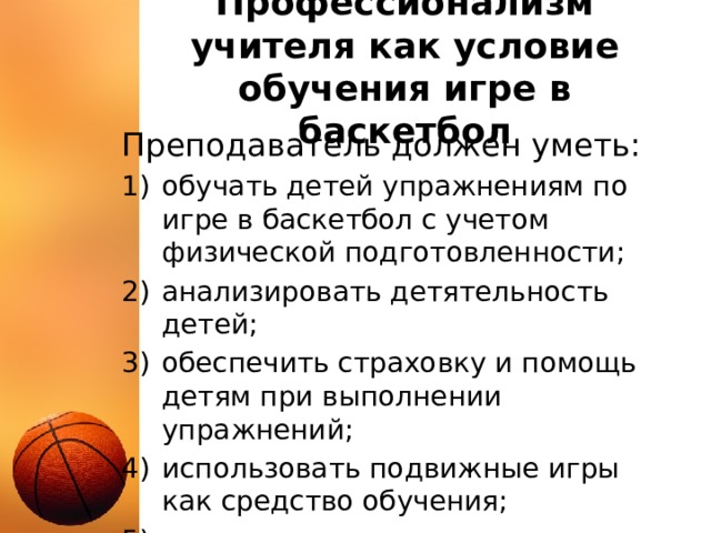 Профессионализм учителя как условие обучения игре в баскетбол Преподаватель должен уметь: обучать детей упражнениям по игре в баскетбол с учетом физической подготовленности; анализировать детятельность детей; обеспечить страховку и помощь детям при выполнении упражнений; использовать подвижные игры как средство обучения; организовывать и проводить соревнования. 