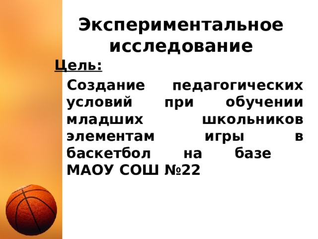 Экспериментальное исследование Цель: Создание педагогических условий при обучении младших школьников элементам игры в баскетбол на базе  МАОУ СОШ №22 